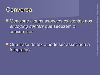 ConversaConversa
 Mencione alguns aspectos existentes nosMencione alguns aspectos existentes nos
shopping centersshopping centers que seduzem oque seduzem o
consumidor.consumidor.
 Que frase do texto pode ser associada àQue frase do texto pode ser associada à
fotografia?fotografia?
ParteintegrantedaobraGeografiahomem&espaço,EditoraSaraiva
 