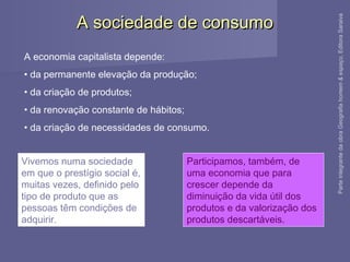 A sociedade de consumoA sociedade de consumo
A economia capitalista depende:
• da permanente elevação da produção;
• da criação de produtos;
• da renovação constante de hábitos;
• da criação de necessidades de consumo.
Vivemos numa sociedade
em que o prestígio social é,
muitas vezes, definido pelo
tipo de produto que as
pessoas têm condições de
adquirir.
Participamos, também, de
uma economia que para
crescer depende da
diminuição da vida útil dos
produtos e da valorização dos
produtos descartáveis.
ParteintegrantedaobraGeografiahomem&espaço,EditoraSaraiva
 