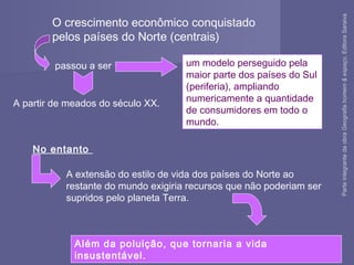 O crescimento econômico conquistado
pelos países do Norte (centrais)
No entanto
um modelo perseguido pela
maior parte dos países do Sul
(periferia), ampliando
numericamente a quantidade
de consumidores em todo o
mundo.
passou a ser
A partir de meados do século XX.
A extensão do estilo de vida dos países do Norte ao
restante do mundo exigiria recursos que não poderiam ser
supridos pelo planeta Terra.
Além da poluição, que tornaria a vida
insustentável.
ParteintegrantedaobraGeografiahomem&espaço,EditoraSaraiva
 