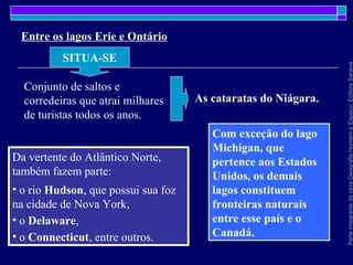 ParteintegrantedaobraGeografiaHomemeEspaço,EditoraSaraiva
Da vertente do Atlântico Norte,
também fazem parte:
• o rio Hudson, que possui sua foz
na cidade de Nova York,
• o Delaware,
• o Connecticut, entre outros.
Entre os lagos Erie e Ontário
SITUA-SE
Conjunto de saltos e
corredeiras que atrai milhares
de turistas todos os anos.
As cataratas do Niágara.
Com exceção do lago
Michigan, que
pertence aos Estados
Unidos, os demais
lagos constituem
fronteiras naturais
entre esse país e o
Canadá.
 