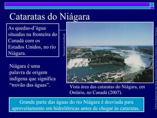 ParteintegrantedaobraGeografiaHomemeEspaço,EditoraSaraiva
Cataratas do Niágara
Vista área das cataratas do Niágara, em
Ontário, no Canadá (2007).
Newscom/LatinStock
As quedas-d’água
situadas na fronteira do
Canadá com os
Estados Unidos, no rio
Niágara.
Grande parte das águas do rio Niágara é desviada para
aproveitamento em hidrelétricas antes de chegar às cataratas.
Niágara é uma
palavra de origem
indígena que significa
“trovão das águas”.
 