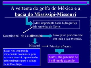 ParteintegrantedaobraGeografiaHomemeEspaço,EditoraSaraiva
A vertente do golfo do México e a
bacia do Mississípi-Missouri
Mais importante bacia hidrográfica
da América do Norte.
Seu principal rio é o Mississípi Navegável praticamente
em toda a sua extensão.
Missouri Principal afluente.
Juntos, atingem mais de
6 mil km de extensão.
Esses rios têm grande
importância econômica, pois
suas margens são aproveitadas
principalmente para a cultura
de milho e trigo.
 