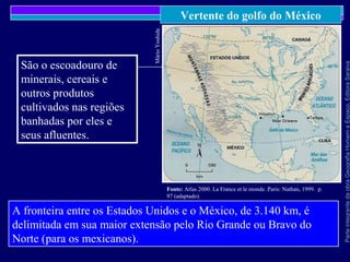 ParteintegrantedaobraGeografiaHomemeEspaço,EditoraSaraiva
Vertente do golfo do México
MárioYoshida
Fonte: Atlas 2000. La France et le monde. Paris: Nathan, 1999. p.
97 (adaptado).
A fronteira entre os Estados Unidos e o México, de 3.140 km, é
delimitada em sua maior extensão pelo Rio Grande ou Bravo do
Norte (para os mexicanos).
São o escoadouro de
minerais, cereais e
outros produtos
cultivados nas regiões
banhadas por eles e
seus afluentes.
 