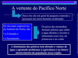 ParteintegrantedaobraGeografiaHomemeEspaço,EditoraSaraiva
A vertente do Pacífico Norte
A diminuição das geleiras tem afetado o volume de
água e apontado problemas à agricultura e ao futuro
abastecimento da população nessa região.
Seus rios são em geral de pequena extensão e
possuem um curso bastante acidentado.
Os rios mais expressivos,
na América do Norte, são:
• o Colorado e
• o Sacramento.
Os picos das montanhas
formam geleiras que retêm
a água durante o inverno e
alimentam esses rios, na
primavera e no verão.
 