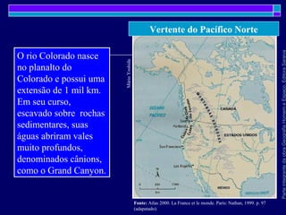 ParteintegrantedaobraGeografiaHomemeEspaço,EditoraSaraiva
Vertente do Pacífico Norte
MárioYoshida
Fonte: Atlas 2000. La France et le monde. Paris: Nathan, 1999. p. 97
(adapatado).
O rio Colorado nasce
no planalto do
Colorado e possui uma
extensão de 1 mil km.
Em seu curso,
escavado sobre rochas
sedimentares, suas
águas abriram vales
muito profundos,
denominados cânions,
como o Grand Canyon.
 