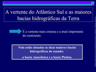ParteintegrantedaobraGeografiaHomemeEspaço,EditoraSaraiva
A vertente do Atlântico Sul e as maiores
bacias hidrográficas da Terra
É a vertente mais extensa e a mais importante
do continente.
Nela estão situadas as duas maiores bacias
hidrográficas do mundo:
a bacia Amazônica e a bacia Platina.
 