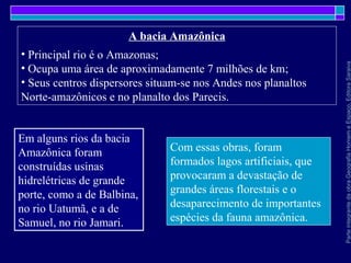 ParteintegrantedaobraGeografiaHomemeEspaço,EditoraSaraiva
A bacia Amazônica
• Principal rio é o Amazonas;
• Ocupa uma área de aproximadamente 7 milhões de km;
• Seus centros dispersores situam-se nos Andes nos planaltos
Norte-amazônicos e no planalto dos Parecis.
Com essas obras, foram
formados lagos artificiais, que
provocaram a devastação de
grandes áreas florestais e o
desaparecimento de importantes
espécies da fauna amazônica.
Em alguns rios da bacia
Amazônica foram
construídas usinas
hidrelétricas de grande
porte, como a de Balbina,
no rio Uatumã, e a de
Samuel, no rio Jamari.
 