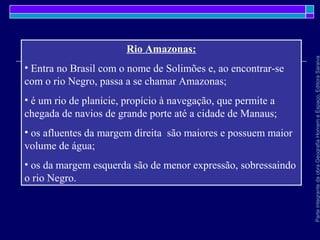 ParteintegrantedaobraGeografiaHomemeEspaço,EditoraSaraiva
Rio Amazonas:
• Entra no Brasil com o nome de Solimões e, ao encontrar-se
com o rio Negro, passa a se chamar Amazonas;
• é um rio de planície, propício à navegação, que permite a
chegada de navios de grande porte até a cidade de Manaus;
• os afluentes da margem direita são maiores e possuem maior
volume de água;
• os da margem esquerda são de menor expressão, sobressaindo
o rio Negro.
 