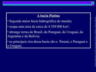 ParteintegrantedaobraGeografiaHomemeEspaço,EditoraSaraiva
A bacia Platina
• Segunda maior bacia hidrográfica do mundo;
• ocupa uma área de cerca de 4 350 000 km²;
• abrange terras do Brasil, do Paraguai, do Uruguai, da
Argentina e da Bolívia;
• os principais rios dessa bacia são o Paraná, o Paraguai e
o Uruguai.
 