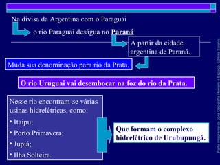 ParteintegrantedaobraGeografiaHomemeEspaço,EditoraSaraiva
Nesse rio encontram-se várias
usinas hidrelétricas, como:
• Itaipu;
• Porto Primavera;
• Jupiá;
• Ilha Solteira.
Muda sua denominação para rio da Prata.
Que formam o complexo
hidrelétrico de Urubupungá.
O rio Uruguai vai desembocar na foz do rio da Prata.
Na divisa da Argentina com o Paraguai
o rio Paraguai deságua no Paraná
A partir da cidade
argentina de Paraná.
 