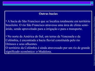 ParteintegrantedaobraGeografiaHomemeEspaço,EditoraSaraiva
Outras bacias
• A bacia do São Francisco que se localiza totalmente em território
brasileiro. O rio São Francisco atravessa uma área de clima semi-
árido, sendo aproveitado para a irrigação e para o transporte.
• No norte da América do Sul, em terras da Venezuela e da
Colômbia, é encontrada a bacia fluvial constituída pelo rio
Orinoco e seus afluentes.
O território da Colômbia é ainda atravessado por um rio de grande
significado econômico: o Madalena.
 
