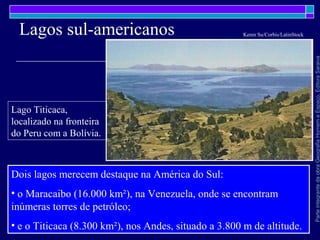 ParteintegrantedaobraGeografiaHomemeEspaço,EditoraSaraiva
Lagos sul-americanos
Dois lagos merecem destaque na América do Sul:
• o Maracaibo (16.000 km²), na Venezuela, onde se encontram
inúmeras torres de petróleo;
• e o Titicaca (8.300 km²), nos Andes, situado a 3.800 m de altitude.
Lago Titicaca,
localizado na fronteira
do Peru com a Bolívia.
Keren Su/Corbis/LatinStock
 