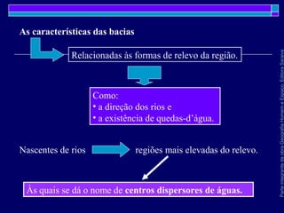 ParteintegrantedaobraGeografiaHomemeEspaço,EditoraSaraiva
Como:
• a direção dos rios e
• a existência de quedas-d’água.
Relacionadas às formas de relevo da região.
As características das bacias
Nascentes de rios regiões mais elevadas do relevo.
Às quais se dá o nome de centros dispersores de águas.
 