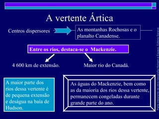 ParteintegrantedaobraGeografiaHomemeEspaço,EditoraSaraiva
A vertente Ártica
Entre os rios, destaca-se o Mackenzie.
Centros dispersores As montanhas Rochosas e o
planalto Canadense.
As águas do Mackenzie, bem como
as da maioria dos rios dessa vertente,
permanecem congeladas durante
grande parte do ano.
A maior parte dos
rios dessa vertente é
de pequena extensão
e deságua na baía de
Hudson.
4 600 km de extensão. Maior rio do Canadá.
 