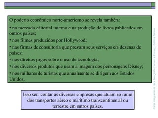 ParteintegrantedaobraGeografiaHomemeEspaço,EditoraSaraiva
O poderio econômico norte-americano se revela também:
• no mercado editorial interno e na produção de livros publicados em
outros países;
• nos filmes produzidos por Hollywood;
• nas firmas de consultoria que prestam seus serviços em dezenas de
países;
• nos direitos pagos sobre o uso de tecnologia;
• nos diversos produtos que usam a imagem dos personagens Disney;
• nos milhares de turistas que anualmente se dirigem aos Estados
Unidos.
Isso sem contar as diversas empresas que atuam no ramo
dos transportes aéreo e marítimo transcontinental ou
terrestre em outros países.
 