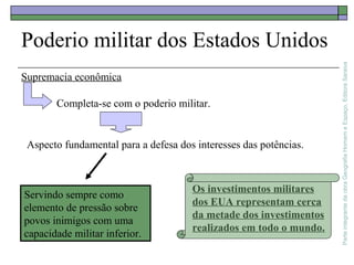 ParteintegrantedaobraGeografiaHomemeEspaço,EditoraSaraiva
Poderio militar dos Estados Unidos
Servindo sempre como
elemento de pressão sobre
povos inimigos com uma
capacidade militar inferior.
Os investimentos militares
dos EUA representam cerca
da metade dos investimentos
realizados em todo o mundo.
Supremacia econômica
Completa-se com o poderio militar.
Aspecto fundamental para a defesa dos interesses das potências.
 