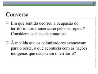 ParteintegrantedaobraGeografiaHomemeEspaço,EditoraSaraiva
Conversa
 Em que sentido ocorreu a ocupação do
território norte-americano pelos europeus?
Considere as datas de conquista.
 À medida que os colonizadores avançavam
para o oeste, o que acontecia com as nações
indígenas que ocupavam o território?
 