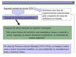 ParteintegrantedaobraGeografiaHomemeEspaço,EditoraSaraiva
Conjunto de ideias baseado na seguinte concepção:
“não somos donos do território, mas mandamos, temos o controle e,
assim, impomos os nossos interesses econômicos, os interesses de
nossas empresas”.
Segunda metade do século XIX
Adoção de doutrinas geopolíticas.
Iniciaram uma fase de
expansionismo caracterizada
pela conquista de zonas de
influência no mundo.
No final da Primeira Guerra Mundial (1914-1918), os Estados Unidos
eram a maior economia mundial e os seus tentáculos se estendiam por
toda a América Latina.
 