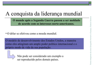 ParteintegrantedaobraGeografiaHomemeEspaço,EditoraSaraiva
A conquista da liderança mundial
O mundo após a Segunda Guerra passou a ser moldado
de acordo com os interesses norte-americanos.
• O dólar se efetivou como a moeda mundial.
O modelo de desenvolvimento dos Estados Unidos, a maneira
como eles atingiram um amplo poder político internacional e o
próprio modo de vida da sua população.
Não pode ser considerado um exemplo a
ser reproduzido pelos demais países.
 