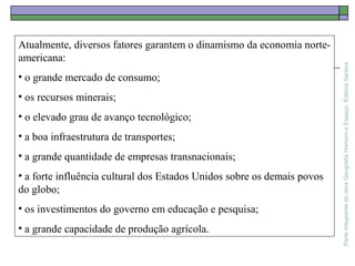 ParteintegrantedaobraGeografiaHomemeEspaço,EditoraSaraiva
Atualmente, diversos fatores garantem o dinamismo da economia norte-
americana:
• o grande mercado de consumo;
• os recursos minerais;
• o elevado grau de avanço tecnológico;
• a boa infraestrutura de transportes;
• a grande quantidade de empresas transnacionais;
• a forte influência cultural dos Estados Unidos sobre os demais povos
do globo;
• os investimentos do governo em educação e pesquisa;
• a grande capacidade de produção agrícola.
 
