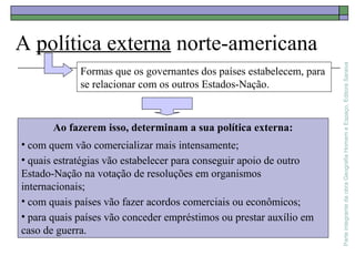 ParteintegrantedaobraGeografiaHomemeEspaço,EditoraSaraiva
A política externa norte-americana
Ao fazerem isso, determinam a sua política externa:
• com quem vão comercializar mais intensamente;
• quais estratégias vão estabelecer para conseguir apoio de outro
Estado-Nação na votação de resoluções em organismos
internacionais;
• com quais países vão fazer acordos comerciais ou econômicos;
• para quais países vão conceder empréstimos ou prestar auxílio em
caso de guerra.
Formas que os governantes dos países estabelecem, para
se relacionar com os outros Estados-Nação.
 