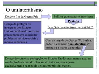 ParteintegrantedaobraGeografiaHomemeEspaço,EditoraSaraiva
O unilateralismo
Com a chegada de George W. Bush ao
poder, o chamado “unilateralismo”
tornou-se a marca da política.
Desde o fim da Guerra Fria Política externa norte-americana
Pautada
Pelo “intervencionismo humanitário”.
Desejo de proteger os
interesses dos Estados
Unidos combinado com uma
preocupação em solucionar
problemas político-sociais e
mesmo ambientais.
De acordo com essa concepção, os Estados Unidos passaram a atuar na
condução dos temas de interesse de todos os países quase
exclusivamente na medida de seus próprios interesses.
 