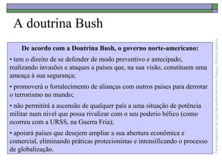 ParteintegrantedaobraGeografiaHomemeEspaço,EditoraSaraiva
A doutrina Bush
De acordo com a Doutrina Bush, o governo norte-americano:
• tem o direito de se defender de modo preventivo e antecipado,
realizando invasões e ataques a países que, na sua visão, constituem uma
ameaça à sua segurança;
• promoverá o fortalecimento de alianças com outros países para derrotar
o terrorismo no mundo;
• não permitirá a ascensão de qualquer país a uma situação de potência
militar num nível que possa rivalizar com o seu poderio bélico (como
ocorreu com a URSS, na Guerra Fria);
• apoiará países que desejem ampliar a sua abertura econômica e
comercial, eliminando práticas protecionistas e intensificando o processo
de globalização.
 