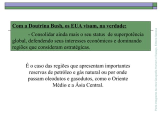 ParteintegrantedaobraGeografiaHomemeEspaço,EditoraSaraiva
Com a Doutrina Bush, os EUA visam, na verdade:
- Consolidar ainda mais o seu status de superpotência
global, defendendo seus interesses econômicos e dominando
regiões que consideram estratégicas.
É o caso das regiões que apresentam importantes
reservas de petróleo e gás natural ou por onde
passam oleodutos e gasodutos, como o Oriente
Médio e a Ásia Central.
 