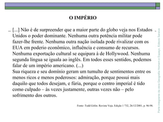 ParteintegrantedaobraGeografiaHomemeEspaço,EditoraSaraiva
O IMPÉRIO
[...] Não é de surpreender que a maior parte do globo veja nos Estados
Unidos o poder dominante. Nenhuma outra potência militar pode
fazer-lhe frente. Nenhuma outra nação isolada pode rivalizar com os
EUA em poderio econômico, influência e consumo de recursos.
Nenhuma exportação cultural se equipara à de Hollywood. Nenhuma
segunda língua se iguala ao inglês. Em todos esses sentidos, podemos
falar de um império americano. (...)
Sua riqueza e seu domínio geram um tumulto de sentimentos entre os
menos ricos e menos poderosos: admiração, porque possui mais
daquilo que todos desejam, e fúria, porque o centro imperial é tido
como culpado – às vezes justamente, outras vezes não – pelo
sofrimento dos outros.
Fonte: Todd Gitlin. Revista Veja. Edição 1 732, 26/12/2001, p. 96-98.
 