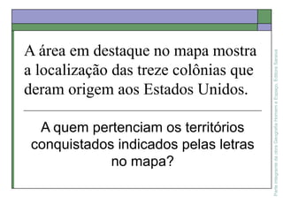 ParteintegrantedaobraGeografiaHomemeEspaço,EditoraSaraiva
A área em destaque no mapa mostra
a localização das treze colônias que
deram origem aos Estados Unidos.
A quem pertenciam os territórios
conquistados indicados pelas letras
no mapa?
 