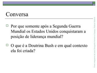 ParteintegrantedaobraGeografiaHomemeEspaço,EditoraSaraiva
Conversa
 Por que somente após a Segunda Guerra
Mundial os Estados Unidos conquistaram a
posição de liderança mundial?
 O que é a Doutrina Bush e em qual contexto
ela foi criada?
 