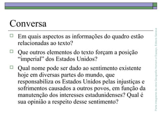 ParteintegrantedaobraGeografiaHomemeEspaço,EditoraSaraiva
Conversa
 Em quais aspectos as informações do quadro estão
relacionadas ao texto?
 Que outros elementos do texto forçam a posição
“imperial” dos Estados Unidos?
 Qual nome pode ser dado ao sentimento existente
hoje em diversas partes do mundo, que
responsabiliza os Estados Unidos pelas injustiças e
sofrimentos causados a outros povos, em função da
manutenção dos interesses estadunidenses? Qual é
sua opinião a respeito desse sentimento?
 
