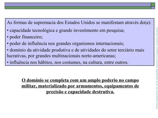 ParteintegrantedaobraGeografiaHomemeEspaço,EditoraSaraiva
As formas de supremacia dos Estados Unidos se manifestam através do(a):
• capacidade tecnológica e grande investimento em pesquisa;
• poder financeiro;
• poder de influência nos grandes organismos internacionais;
• domínio da atividade produtiva e de atividades do setor terciário mais
lucrativas, por grandes multinacionais norte-americanas;
• influência nos hábitos, nos costumes, na cultura, entre outros.
O domínio se completa com um amplo poderio no campo
militar, materializado por armamentos, equipamentos de
precisão e capacidade destrutiva.
 
