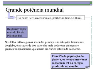ParteintegrantedaobraGeografiaHomemeEspaço,EditoraSaraiva
Grande potência mundial
Com 5% da população do
planeta, os norte-americanos
consomem 1/4 da energia
produzida no mundo.
Do ponto de vista econômico, político-militar e cultural.
Responsável por
mais de 1/4 do
PIB mundial.
Nos EUA estão algumas sedes das principais instituições financeiras
do globo, e as sedes de boa parte das mais poderosas empresas e
grandes transnacionais, que atuam em vários setores da economia.
 