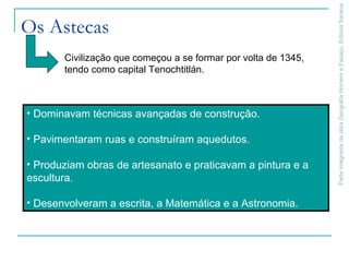 ParteintegrantedaobraGeografiaHomemeEspaço,EditoraSaraiva
Os Astecas
Civilização que começou a se formar por volta de 1345,
tendo como capital Tenochtitlán.
• Dominavam técnicas avançadas de construção.
• Pavimentaram ruas e construíram aquedutos.
• Produziam obras de artesanato e praticavam a pintura e a
escultura.
• Desenvolveram a escrita, a Matemática e a Astronomia.
 