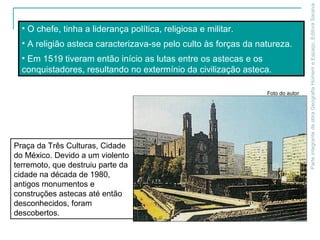 ParteintegrantedaobraGeografiaHomemeEspaço,EditoraSaraiva
• O chefe, tinha a liderança política, religiosa e militar.
• A religião asteca caracterizava-se pelo culto às forças da natureza.
• Em 1519 tiveram então início as lutas entre os astecas e os
conquistadores, resultando no extermínio da civilização asteca.
Praça da Três Culturas, Cidade
do México. Devido a um violento
terremoto, que destruiu parte da
cidade na década de 1980,
antigos monumentos e
construções astecas até então
desconhecidos, foram
descobertos.
Foto do autor
 