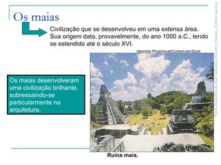 ParteintegrantedaobraGeografiaHomemeEspaço,EditoraSaraiva
Os maias
Ruína maia.
Atlantide Phototravel/Corbis/LatinStock
Civilização que se desenvolveu em uma extensa área.
Sua origem data, provavelmente, do ano 1000 a.C., tendo
se estendido até o século XVI.
Os maias desenvolveram
uma civilização brilhante,
sobressaindo-se
particularmente na
arquitetura.
 