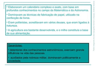 ParteintegrantedaobraGeografiaHomemeEspaço,EditoraSaraiva
• Elaboraram um calendário complexo e exato, com base em
profundos conhecimentos no campo da Matemática e da Astronomia.
• Dominavam as técnicas de fabricação de papel, utilizado na
confecção de livros.
• Eram politeístas, acreditavam em vários deuses, que eram ligados à
natureza.
• A agricultura era bastante desenvolvida, e o milho constituía a base
de sua alimentação.
Sacerdotes:
• detentores dos conhecimentos astronômicos, exerciam grande
influência na vida das pessoas.
• auxiliados pela nobreza militar, dominavam politicamente a
sociedade.
 
