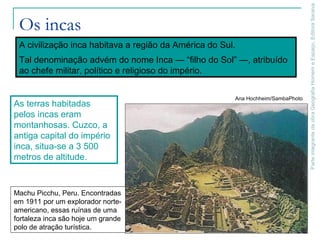 ParteintegrantedaobraGeografiaHomemeEspaço,EditoraSaraiva
Os incas
Machu Picchu, Peru. Encontradas
em 1911 por um explorador norte-
americano, essas ruínas de uma
fortaleza inca são hoje um grande
polo de atração turística.
Ana Hochheim/SambaPhoto
A civilização inca habitava a região da América do Sul.
Tal denominação advém do nome Inca — “filho do Sol” —, atribuído
ao chefe militar, político e religioso do império.
As terras habitadas
pelos incas eram
montanhosas. Cuzco, a
antiga capital do império
inca, situa-se a 3 500
metros de altitude.
 