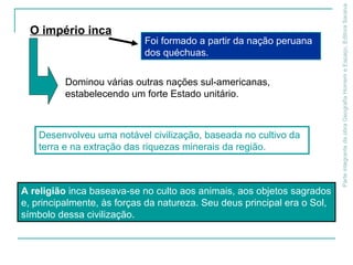 ParteintegrantedaobraGeografiaHomemeEspaço,EditoraSaraiva
A religião inca baseava-se no culto aos animais, aos objetos sagrados
e, principalmente, às forças da natureza. Seu deus principal era o Sol,
símbolo dessa civilização.
Dominou várias outras nações sul-americanas,
estabelecendo um forte Estado unitário.
O império inca
Foi formado a partir da nação peruana
dos quéchuas.
Desenvolveu uma notável civilização, baseada no cultivo da
terra e na extração das riquezas minerais da região.
 
