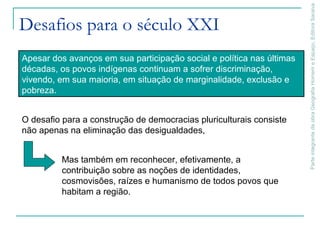 ParteintegrantedaobraGeografiaHomemeEspaço,EditoraSaraiva
Desafios para o século XXI
Apesar dos avanços em sua participação social e política nas últimas
décadas, os povos indígenas continuam a sofrer discriminação,
vivendo, em sua maioria, em situação de marginalidade, exclusão e
pobreza.
O desafio para a construção de democracias pluriculturais consiste
não apenas na eliminação das desigualdades,
Mas também em reconhecer, efetivamente, a
contribuição sobre as noções de identidades,
cosmovisões, raízes e humanismo de todos povos que
habitam a região.
 