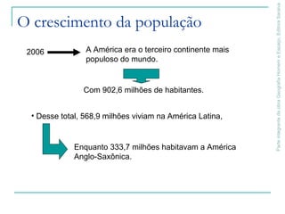 ParteintegrantedaobraGeografiaHomemeEspaço,EditoraSaraiva
O crescimento da população
• Desse total, 568,9 milhões viviam na América Latina,
2006 A América era o terceiro continente mais
populoso do mundo.
Enquanto 333,7 milhões habitavam a América
Anglo-Saxônica.
Com 902,6 milhões de habitantes.
 