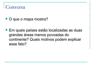 ParteintegrantedaobraGeografiaHomemeEspaço,EditoraSaraiva
Conversa
 O que o mapa mostra?
 Em quais países estão localizadas as duas
grandes áreas menos povoadas do
continente? Quais motivos podem explicar
esse fato?
 