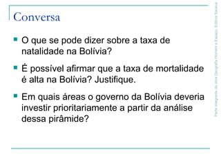ParteintegrantedaobraGeografiaHomemeEspaço,EditoraSaraiva
Conversa
 O que se pode dizer sobre a taxa de
natalidade na Bolívia?
 É possível afirmar que a taxa de mortalidade
é alta na Bolívia? Justifique.
 Em quais áreas o governo da Bolívia deveria
investir prioritariamente a partir da análise
dessa pirâmide?
 