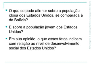ParteintegrantedaobraGeografiaHomemeEspaço,EditoraSaraiva
 O que se pode afirmar sobre a população
idosa dos Estados Unidos, se comparada à
da Bolívia?
 E sobre a população jovem dos Estados
Unidos?
 Em sua opinião, o que esses fatos indicam
com relação ao nível de desenvolvimento
social dos Estados Unidos?
 