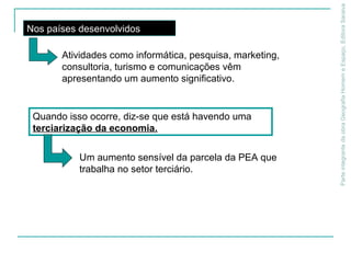 ParteintegrantedaobraGeografiaHomemeEspaço,EditoraSaraiva
Quando isso ocorre, diz-se que está havendo uma
terciarização da economia.
Nos países desenvolvidos
Atividades como informática, pesquisa, marketing,
consultoria, turismo e comunicações vêm
apresentando um aumento significativo.
Um aumento sensível da parcela da PEA que
trabalha no setor terciário.
 