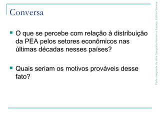 ParteintegrantedaobraGeografiaHomemeEspaço,EditoraSaraiva
Conversa
 O que se percebe com relação à distribuição
da PEA pelos setores econômicos nas
últimas décadas nesses países?
 Quais seriam os motivos prováveis desse
fato?
 