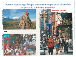 ParteintegrantedaobraGeografiaHomemeEspaço,EditoraSaraiva
Observe essas fotografias que apresentam um pouco da diversidade
de povos no continente americano
Cuba
Estados Unidos
Peru
NevadaWier/Corbis/LatinStockPeterTurnley/Corbis/LatinStock
PeterHorree/Alamy/OtherImages
 