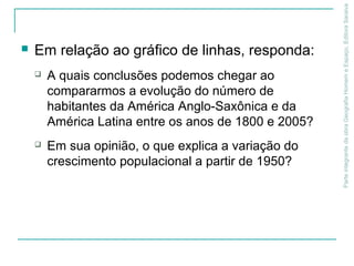 Em relação ao gráfico de linhas, responda:
 A quais conclusões podemos chegar ao
compararmos a evolução do número de
habitantes da América Anglo-Saxônica e da
América Latina entre os anos de 1800 e 2005?
 Em sua opinião, o que explica a variação do
crescimento populacional a partir de 1950?
ParteintegrantedaobraGeografiaHomemeEspaço,EditoraSaraiva
 