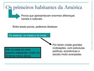 ParteintegrantedaobraGeografiaHomemeEspaço,EditoraSaraiva
Os primeiros habitantes da América
Entre esses povos, podemos destacar:
Povos que apresentavam enormes diferenças
sociais e culturais.
Não se sabe ao certo
quantos habitantes viviam na
América nessa época.
Os astecas, os maias e os incas.
Por terem criado grandes
civilizações, com estruturas
políticas, econômicas e
sociais muito avançadas.
 